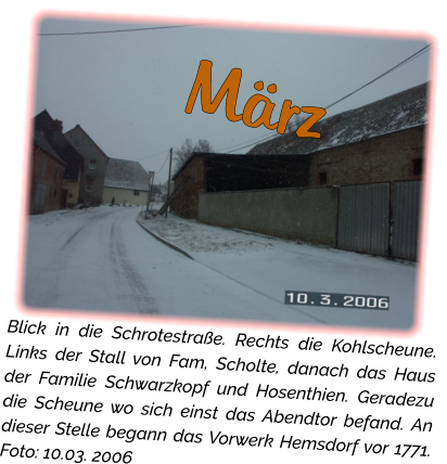 März Blick in die Schrotestraße. Rechts die Kohlscheune. Links der Stall von Fam, Scholte, danach das Haus der Familie Schwarzkopf und Hosenthien. Geradezu die Scheune wo sich einst das Abendtor befand. An dieser Stelle begann das Vorwerk Hemsdorf vor 1771. Foto: 10.03. 2006