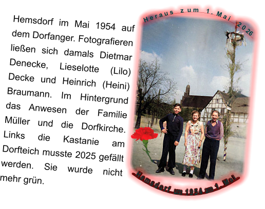 H e r a u s    z  u m    1 .  M a i     2 0 26   H e m s d o r f   um  1 9 5 4  am  1 .  M a i Hemsdorf im Mai 1954 auf dem Dorfanger. Fotografieren ließen sich damals Dietmar Denecke, Lieselotte (Lilo) Decke und Heinrich (Heini) Braumann. Im Hintergrund das Anwesen der Familie Müller und die Dorfkirche. Links die Kastanie am Dorfteich musste 2025 gefällt werden. Sie wurde nicht mehr grün.